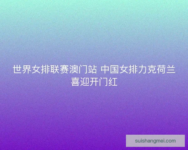 世界女排联赛澳门站 中国女排力克荷兰喜迎开门红