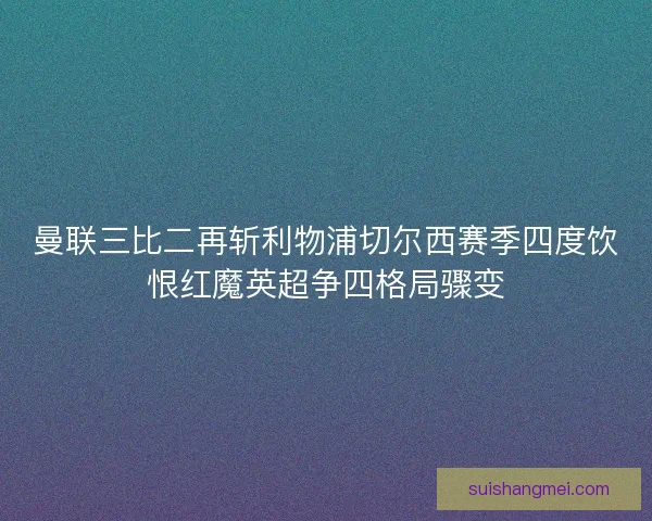 曼联三比二再斩利物浦切尔西赛季四度饮恨红魔英超争四格局骤变